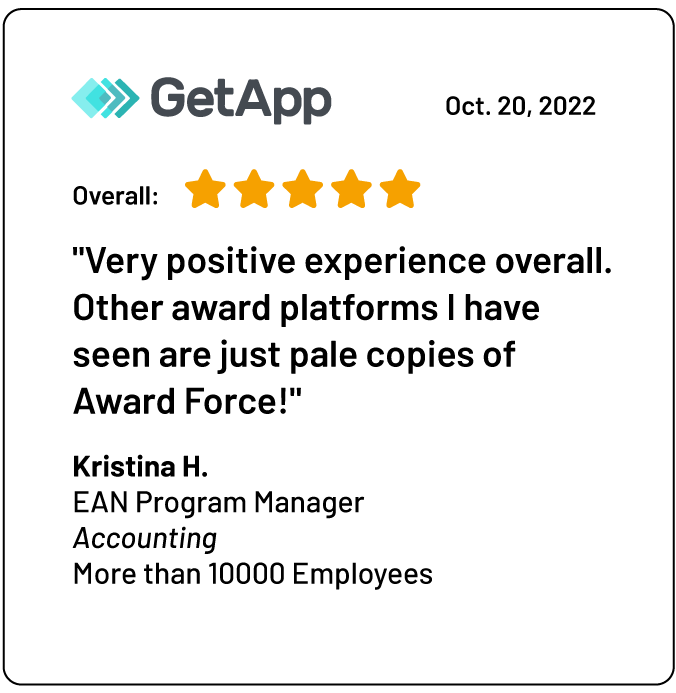 A review on GetApp: "Very positive experience overall.<br />
Other award platforms I have seen are just pale copies of Award Force!"<br />
Kristina H.<br />
EAN Program Manager<br />
Accounting<br />
More than 10000 Employees