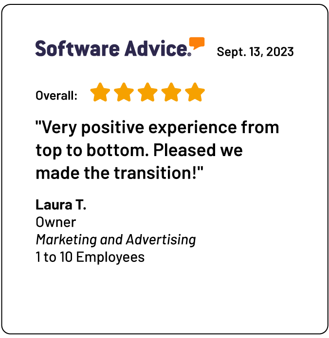 A review on Software Advice: "Very positive experience from top to bottom. Pleased we made the transition!"<br />
Laura T.<br />
Owner<br />
Marketing and Advertising<br />
1 to 10 Employees
